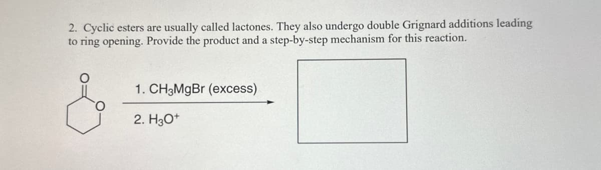 2. Cyclic esters are usually called lactones. They also undergo double Grignard additions leading
to ring opening. Provide the product and a step-by-step mechanism for this reaction.
1. CH3MgBr (excess)
2. H3O+