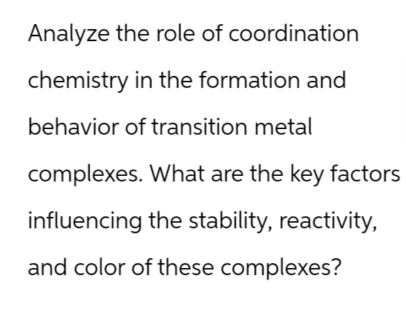 Analyze the role of coordination
chemistry in the formation and
behavior of transition metal
complexes. What are the key factors
influencing the stability, reactivity,
and color of these complexes?