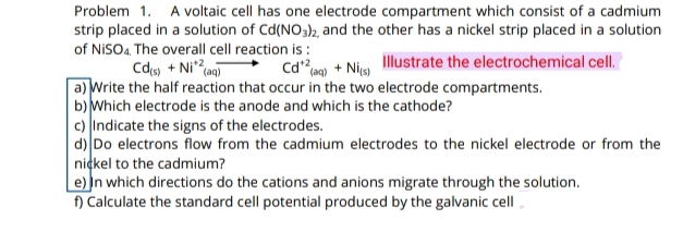 Problem 1. A voltaic cell has one electrode compartment which consist of a cadmium
strip placed in a solution of Cd(NO3)2, and the other has a nickel strip placed in a solution
of NISO4, The overall cell reaction is :
Illustrate the electrochemical cell.
Cds + Ni?
Cdaq) + Nics)
a) Write the half reaction that occur in the two electrode compartments.
b) Which electrode is the anode and which is the cathode?
c) Indicate the signs of the electrodes.
d) Do electrons flow from the cadmium electrodes to the nickel electrode or from the
nickel to the cadmium?
e) In which directions do the cations and anions migrate through the solution.
f) Calculate the standard cell potential produced by the galvanic cell
