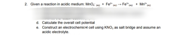 2. Given a reaction in acidic medium: MnO, ca) + Fe*" m)
Fe"«
Mn" w)
d. Calculate the overall cell potential
e. Construct an electrochemical cell using KNO, as salt bridge and assume an
acidic electrolyte.
