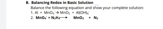 B. Balancing Redox in Basic Solution
Balance the following equation and show your complete solution:
1. Al + MnO4 > MnO2 + Al(OH),
2. Mnoa + N2Hr
Mno2
+ N2
