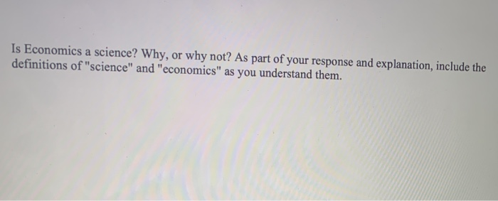 Is Economics a science? Why, or why not? As part of your response and explanation, include the
definitions of "science" and "economics" as you understand them.