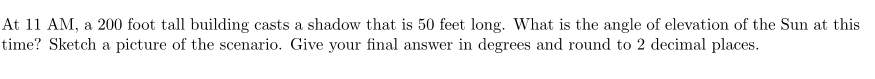 At 11 AM, a 200 foot tall building casts a shadow that is 50 feet long. What is the angle of elevation of the Sun at this
time? Sketch a picture of the scenario. Give your final answer in degrees and round to 2 decimal places.
