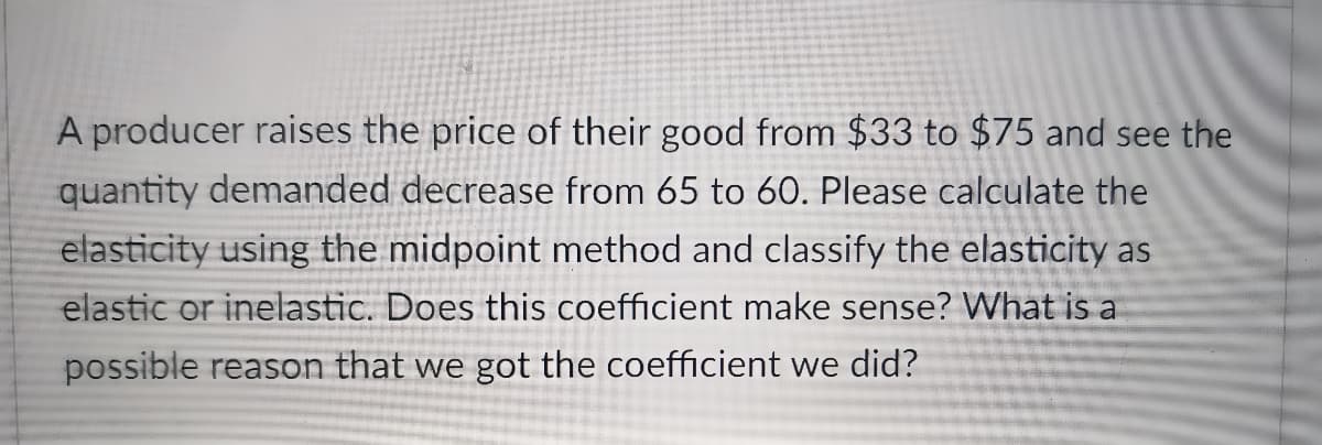 A producer raises the price of their good from $33 to $75 and see the
quantity demanded decrease from 65 to 60. Please calculate the
elasticity using the midpoint method and classify the elasticity as
elastic or inelastic. Does this coefficient make sense? What is a
possible reason that we got the coefficient we did?
