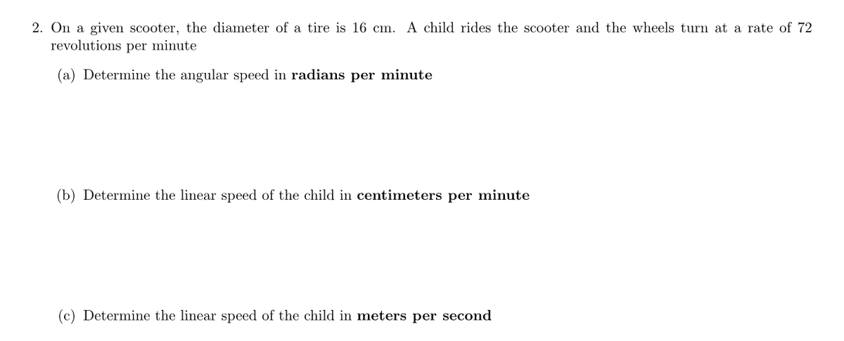 2. On a given scooter, the diameter of a tire is 16 cm. A child rides the scooter and the wheels turn at a rate of 72
revolutions per minute
(a) Determine the angular speed in radians per minute
(b) Determine the linear speed of the child in centimeters per minute
(c) Determine the linear speed of the child in meters per second
