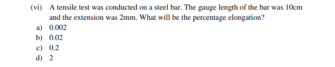 (vi) A tensile test was conducted on a steel bar. The gauge length of the bar was 10cm
and the extension was 2mm. What will be the percentage elongation?
a) 0.002
b) 0.02
c) 0.2
d) 2
