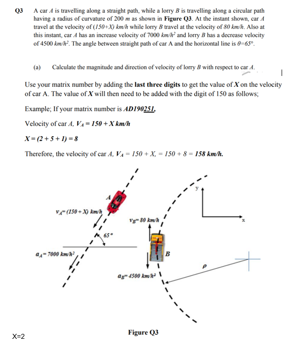 Q3
A car A is travelling along a straight path, while a lorry B is travelling along a circular path
having a radius of curvature of 200 m as shown in Figure Q3. At the instant shown, car A
travel at the velocity of (150+X) km/h while lorry B travel at the velocity of 80 km/h. Also at
this instant, car A has an increase velocity of 7000 km/h² and lorry B has a decrease velocity
of 4500 km/h². The angle between straight path of car A and the horizontal line is 0=65°.
(a) Calculate the magnitude and direction of velocity of lorry B with respect to car A.
|
Use your matrix number by adding the last three digits to get the value of X on the velocity
of car A. The value of X will then need to be added with the digit of 150 as follows;
Example; If your matrix number is AD190251.
Velocity of car A, Va= 150 +X km/h
X= (2 + 5 + 1) = 8
Therefore, the velocity of car A, VA = 150 + X, = 150 + 8 = 158 km/h.
vF(150 + X) km/h
Vg- 80 km/h
as- 7000 km/h?
B
ag- 4500 km/h² \
Figure Q3
X=2
