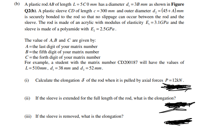 (b) A plastic rod AB of length L= 5C 0 mm has a diameter d, = 3B mm as shown in Figure
Q2(b). A plastic sleeve CD of length c = 300 mm and outer diameter d, = (45+ A) mm
is securely bonded to the rod so that no slippage can occur between the rod and the
sleeve. The rod is made of an acrylic with modulus of elasticity E, = 3.1GPA and the
sleeve is made of a polyamide with E, = 2.5GP .
The value of A, B and C are given by:
A=the last digit of your matrix number
B=the fifth digit of your matrix number
C= the forth digit of your matrix number
For example, a student with the matrix number CD200187 will have the values of
L=510mm, d, = 38 mm and d, =52 mm.
(i) Calculate the elongation 8 of the rod when it is pulled by axial forces P=12kN.
(ii) If the sleeve is extended for the full length of the rod, what is the elongation?
(iii) If the sleeve is removed, what is the elongation?
