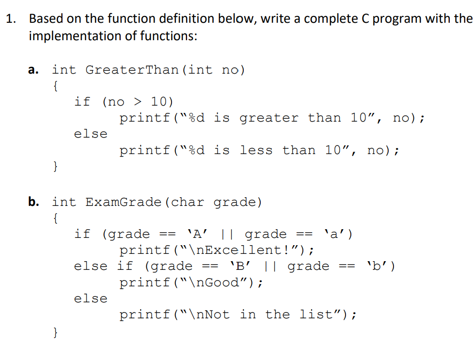 1. Based on the function definition below, write a complete C program with the
implementation of functions:
а.
int GreaterThan (int no)
{
if (no > 10)
printf("%d is greater than 10", no);
else
printf("%d is less than 10", no);
}
b. int ExamGrade (char grade)
{
if (grade
'A' || grade
printf("\nExcellent!");
'B' || grade
== 'a')
==
else if (grade
'b')
==
==
printf("\nGood");
else
printf("\nNot in the list");
}
