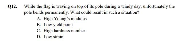 Q12. While the flag is waving on top of its pole during a windy day, unfortunately the
pole bends permanently. What could result in such a situation?
A. High Young's modulus
B. Low yield point
C. High hardness number
D. Low strain
