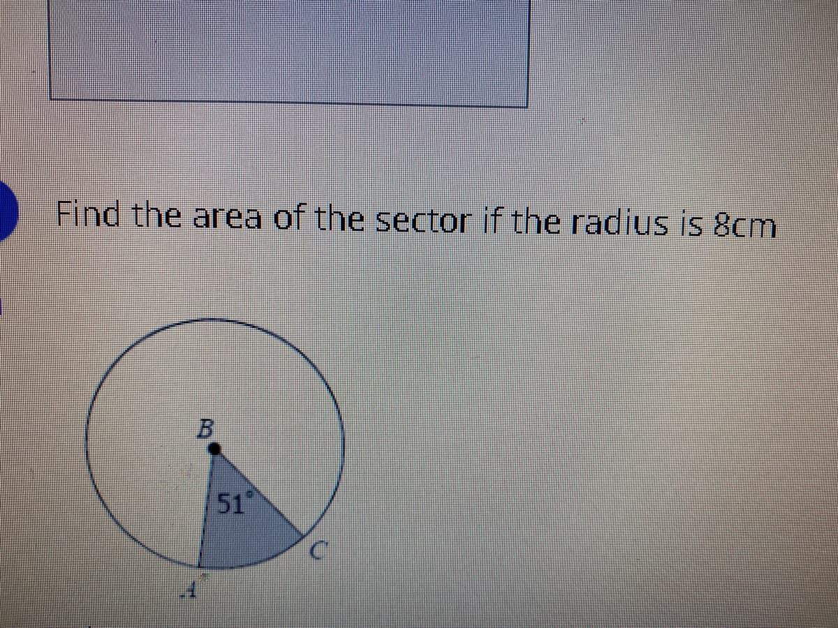 **Finding the Area of a Sector**

**Problem Statement:**
Find the area of the sector if the radius is 8 cm.

**Diagram Explanation:**
The provided diagram depicts a circle with center B. The circle contains a sector ∠ABC, where the angle at the center, AB, is marked as 51°. The radius of the circle, which is the distance from B to any point on the circle (such as A or C), is given as 8 cm.

**Step-by-Step Solution:**

1. **Identify Given Data:**
   - Radius (r): 8 cm
   - Central Angle (θ): 51°

2. **Formula for the Area of a Sector:**
   The area of a sector is given by the formula:
   \[
   \text{Area} = \frac{\theta}{360} \times \pi r^2
   \]
   where:
   - \( \theta \) is the central angle in degrees.
   - \( r \) is the radius.
   - \( \pi \) (pi) is a constant approximately equal to 3.14159.

3. **Substitute Values:**
   Inserting the given values into the formula:
   \[
   \text{Area} = \frac{51}{360} \times \pi \times (8)^2
   \]

4. **Calculate the Area:**
   - Calculate \(8^2\):
     \[
     8^2 = 64
     \]
   - Multiply by \( \pi \):
     \[
     64\pi
     \]
   - Fraction of the circle ( \(\frac{51}{360}\) ):
     \[
     \frac{51}{360} \approx 0.1417
     \]
   - Finally, multiply all parts together:
     \[
     \text{Area} \approx 0.1417 \times 64\pi
     \]
   - Calculating it to two decimal places:
     \[
     \text{Area} \approx 0.1417 \times 201.062
     \]
     \[
     \text{Area} \approx 28.5 \text{ cm}^2
     \]

**Final Answer:**
The area of the sector is approximately 28.5 cm².