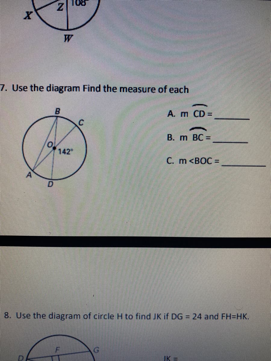 **Geometry Exercises**

### Question 7:
#### Use the diagram to find the measure of each:

Diagram Description:
The diagram shows a circle with center **O**. Points **A**, **B**, **C**, and **D** are on the circumference of the circle such that **AC** and **BD** intersect at point **O**. The measure of angle **AOD** is given as **142°**. We are required to find the measures of arcs **CD**, **BC**, and angle **BOC**.

A. **Measure of arc CD**: ___

B. **Measure of arc BC**: ___

C. **Measure of angle BOC**: ___

### Question 8:
#### Use the diagram of circle H to find JK if DG = 24 and FH = HK.

Diagram Description:
The diagram shows a circle with center **H** and several chords and segments intersecting within the circle. Points **D**, **F**, **G**, **J**, and **K** are on the circumference. **DG** is given as **24**, and it is mentioned that **FH = HK**. We are to find the length of segment **JK**.

**JK** = ___