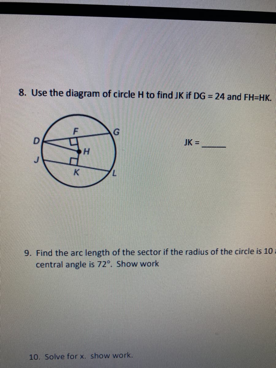 ### Mathematics Worksheet

#### Problem 8:
**Question:**
Use the diagram of circle H to find JK if DG = 24 and FH = HK.

**Diagram:**
The diagram represents a circle labeled H (the center of the circle). Points D, F, G, J, K, and L are located around the circle. Line segments DG, JK, and FH=HK are drawn within the circle.

**Given:**
- DG = 24
- FH = HK

**Find:**
- JK = ______

#### Problem 9:
**Question:**
Find the arc length of the sector if the radius of the circle is 10 and the central angle is 72°. Show work.

**Given:**
- Radius (r) = 10
- Central angle (θ) = 72°

**Solution:**
To find the arc length (L), use the formula:
\[ L = \frac{\theta}{360^\circ} \times 2\pi r \]

Where:
- \( \theta \) = Central angle
- \( r \) = Radius of the circle

#### Problem 10:
**Question:**
Solve for x. Show work.

---

### Detailed Diagram Explanation for Problem 8
In the provided diagram, a circle H is depicted with several interior line segments and points:

1. **Circle H**: The circle with center H.
2. **Points**: D, F, G, J, K, and L are marked on the perimeter and inside the circle.
3. **Line Segments**:
   - DG: A chord passing through the circle with a given length of 24.
   - FH and HK: Both line segments are equal, denoted FH=HK.
   - JK: The line segment whose length is to be determined.
    
Students are required to apply their understanding of the properties and theorems related to circles and line segments to find the unknown length JK.