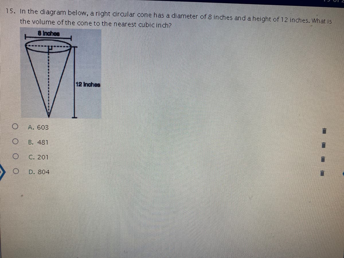 ### Cone Volume Problem

#### Question:
15. In the diagram below, a right circular cone has a diameter of 8 inches and a height of 12 inches. What is the volume of the cone to the nearest cubic inch?

#### Diagram Description:
- The diagram is a right circular cone.
- The cone has a diameter of 8 inches.
- The height of the cone is 12 inches.

#### Diagram:
- A right circular cone is shown with a base diameter of 8 inches.
- A perpendicular height from the base to the apex is 12 inches.

#### Question Options:
- A. 603
- B. 481
- C. 201
- D. 804

To solve the problem, use the formula for the volume of a cone:
\[ \text{Volume} = \frac{1}{3} \pi r^2 h \]

Where:
- \( \pi \) (pi) is approximately 3.14159.
- \( r \) is the radius of the base.
- \( h \) is the height of the cone.

Given data:
- Diameter = 8 inches, so Radius \( r = \frac{8}{2} = 4 \) inches.
- Height \( h = 12 \) inches.

Now, substitute the values into the volume formula:
\[ \text{Volume} = \frac{1}{3} \pi (4)^2 (12) \]
\[ \text{Volume} = \frac{1}{3} \pi (16) (12) \]
\[ \text{Volume} = \frac{1}{3} \pi (192) \]
\[ \text{Volume} \approx \frac{1}{3} (3.14159) (192) \]
\[ \text{Volume} \approx 201.062 \]

Hence, the volume of the cone is approximately 201 cubic inches.

### Correct Option:
- C. 201