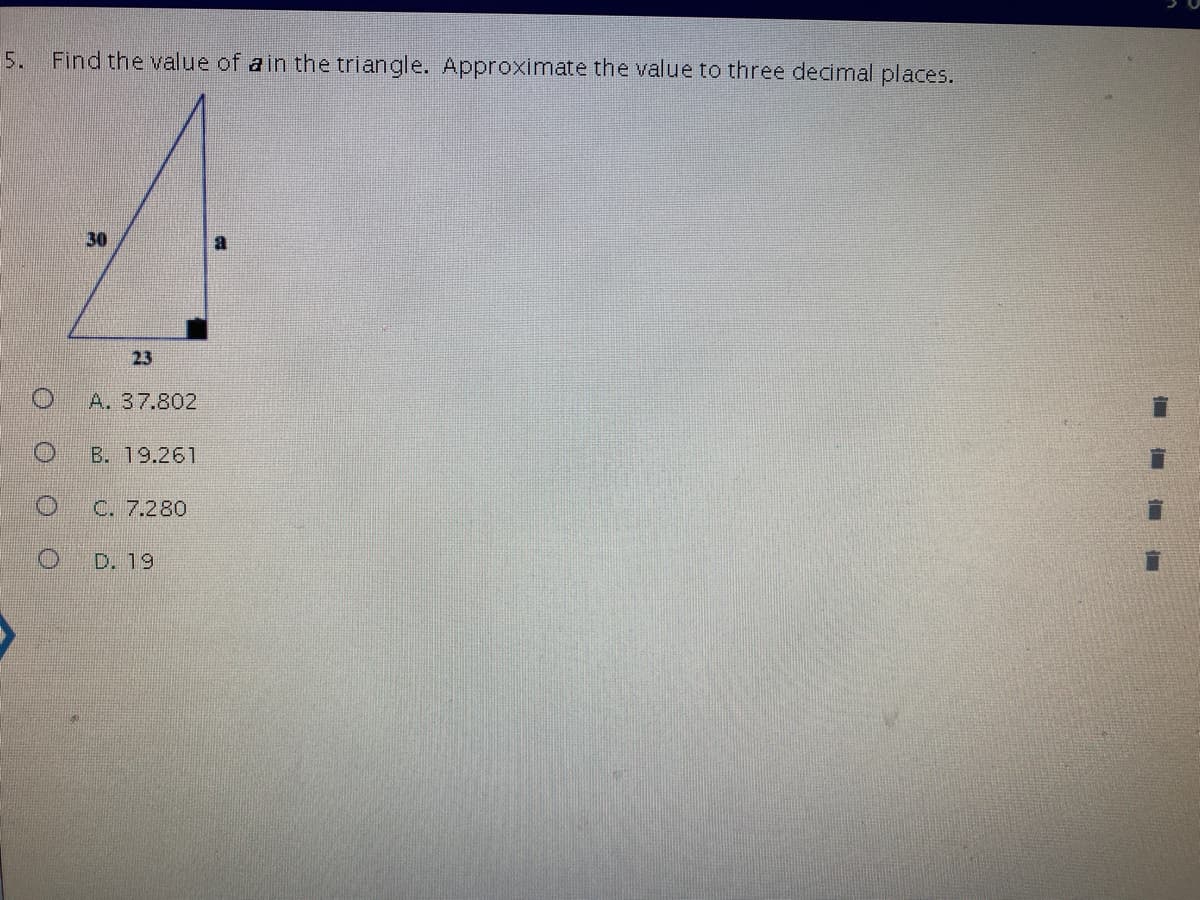 ### Question 5: Pythagorean Theorem Application

**Problem Statement:**

Find the value of \( a \) in the triangle. Approximate the value to three decimal places.

**Triangle Description:**

- It is a right-angled triangle.
- One leg measures 30 units.
- The other leg measures 23 units.
- The hypotenuse is denoted as \( a \).

**Solution Choices:**

- A. 37.802
- B. 19.261
- C. 7.280
- D. 19

**Diagram:**

This problem includes a right triangle diagram with:
- A right angle marked at one vertex.
- The vertical leg is labeled as 30.
- The horizontal leg is labeled as 23.
- The hypotenuse is labeled \( a \).

### Explanation:
To find the value of \( a \) (the hypotenuse) in a right-angled triangle, the Pythagorean theorem is used:

\[ a^2 = 30^2 + 23^2 \]

Calculating the squares:
\[ 30^2 = 900 \]
\[ 23^2 = 529 \]

Adding these values:
\[ 900 + 529 = 1429 \]

Taking the square root of the sum to find \( a \):
\[ a = \sqrt{1429} \approx 37.802 \]

Thus, the correct answer is:
\[ A. 37.802 \]

### Conclusion

- **Correct Answer:** A. 37.802