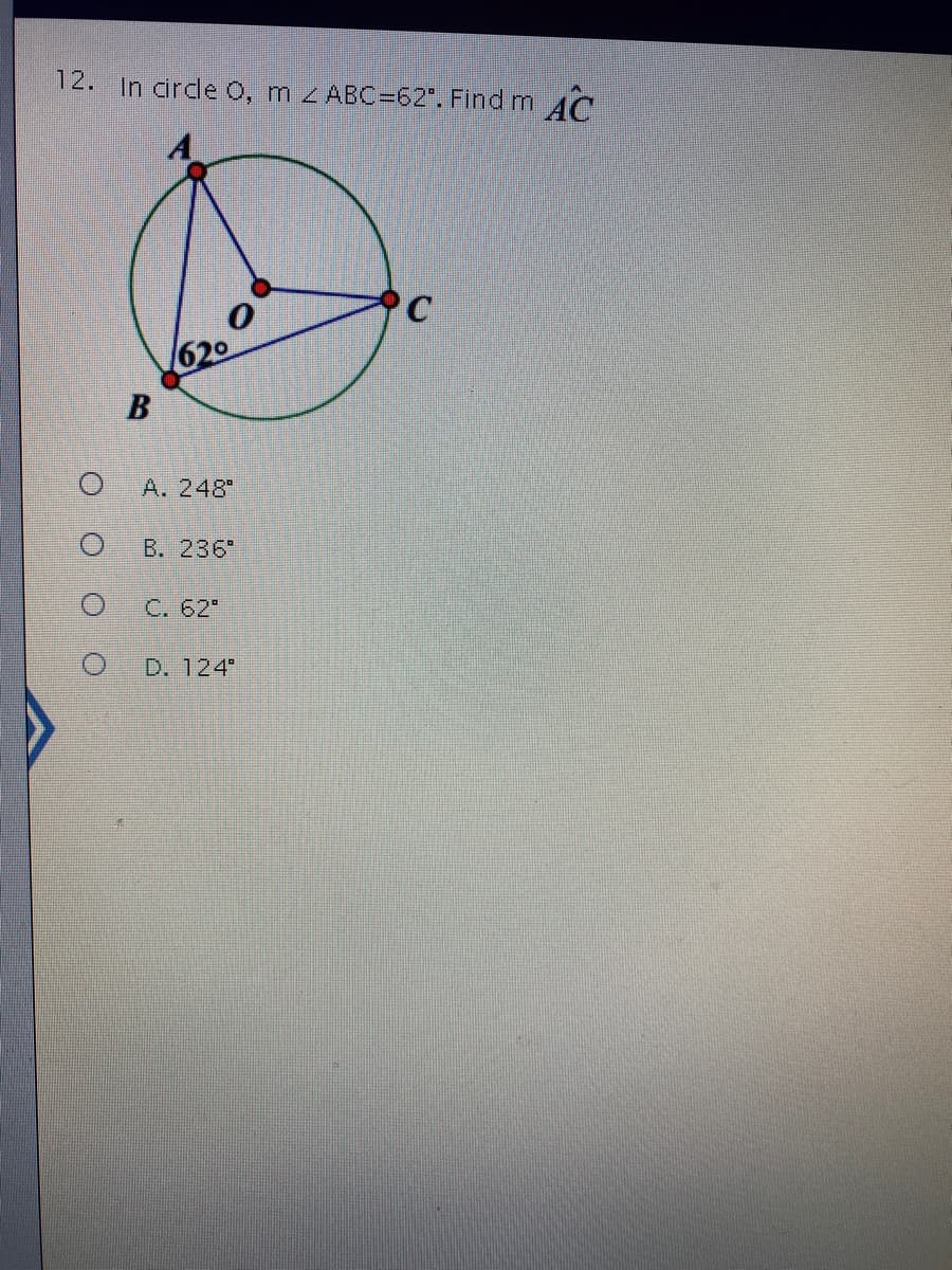 **Question:**

In circle O, m∠ABC = 62°. Find m∠AC (inscribed angle subtended by arc AC).

**Diagram:**

A diagram of a circle with center O is provided. The circle has three points on its circumference: A, B, and C, where:

- ∠ABC = 62° as marked in the diagram.
- There are lines connecting A to B, B to C, and A to C forming a triangle within the circle.
- The angle at point B is 62°.

**Answer Options:**
- A. 248°
- B. 236°
- C. 62°
- D. 124°

**Details:**

To find the angle measure for m∠AC, remember that the inscribed angle theorem states that the inscribed angle is half the measure of the intercepted arc. Since m∠ABC is given as 62°, then the intercepted arc AC must be twice that.

Given that the central angle subtended by arc AC is twice the inscribed angle:

Central angle subtended by arc AC = 2 * 62° = 124°

Thus, the correct answer is:

- D. 124°