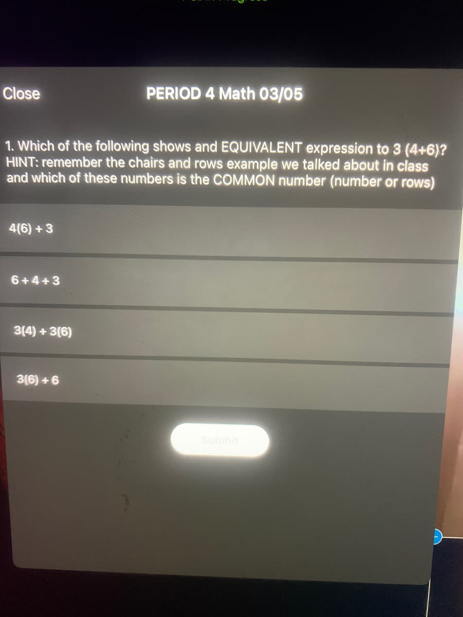 Close
PERIOD 4 Math 03/05
1. Which of the following shows and EQUIVALENT expression to 3 (4+6)?
HINT: remember the chairs and rows example we talked about in class
and which of these numbers is the COMMON number (number or rows)
4(6) +3
6+4+3
3(4) + 3(6)
3(6) + 6
Submit
