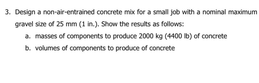 3. Design a non-air-entrained concrete mix for a small job with a nominal maximum
gravel size of 25 mm (1 in.). Show the results as follows:
a. masses of components to produce 2000 kg (4400 lb) of concrete
b. volumes of components to produce of concrete