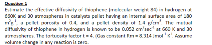 Question 1
Estimate the effective diffusivity of thiophene (molecular weight 84) in hydrogen at
660K and 30 atmospheres in catalysts pellet having an internal surface area of 180
m'g", a pellet porosity of 0.4, and a pellet density of 1.4 g/cm. The mutual
diffusivity of thiophene in hydrogen is known to be 0.052 cm'sec at 660 K and 30
atmospheres. The tortuosity factor t = 4. (Gas constant Rm = 8.314 Jmol K'. Assume
volume change in any reaction is zero.
%3D
