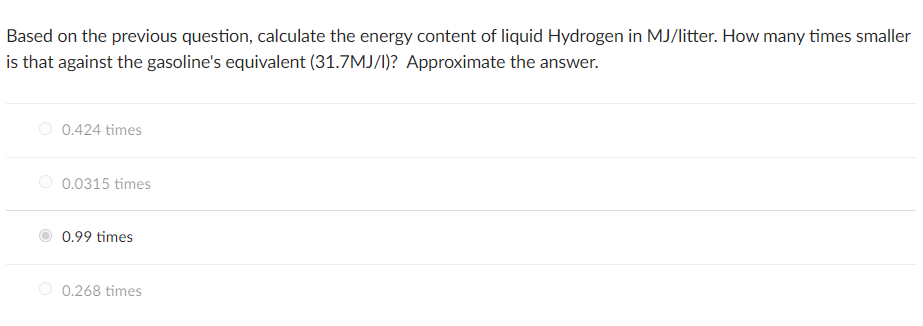 Based on the previous question, calculate the energy content of liquid Hydrogen in MJ/litter. How many times smaller
is that against the gasoline's equivalent (31.7MJ/I)? Approximate the answer.
O 0.424 times
O 0.0315 times
0.99 times
0.268 times
