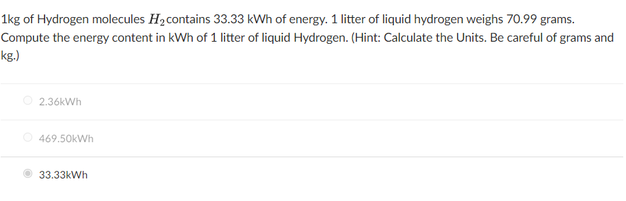 1kg of Hydrogen molecules H2contains 33.33 kWh of energy. 1 litter of liquid hydrogen weighs 70.99 grams.
Compute the energy content in kWh of 1 litter of liquid Hydrogen. (Hint: Calculate the Units. Be careful of grams and
kg.)
O 2.36kWh
O 469.50kWh
33.33kWh
