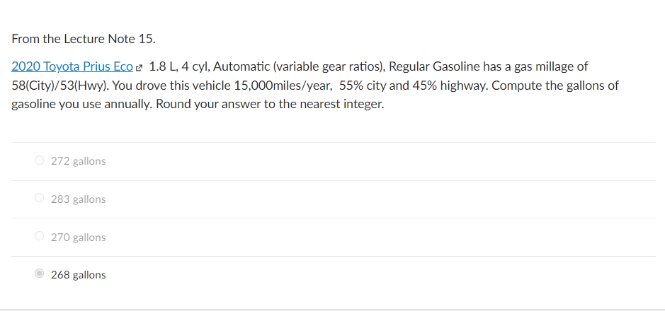 From the Lecture Note 15.
2020 Toyota Prius Eco e 1.8 L, 4 cyl, Automatic (variable gear ratios), Regular Gasoline has a gas millage of
58(City)/53(Hwy). You drove this vehicle 15,000miles/year, 55% city and 45% highway. Compute the gallons of
gasoline you use annually. Round your answer to the nearest integer.
O 272 gallons
O 283 gallons
O 270 gallons
268 gallons
