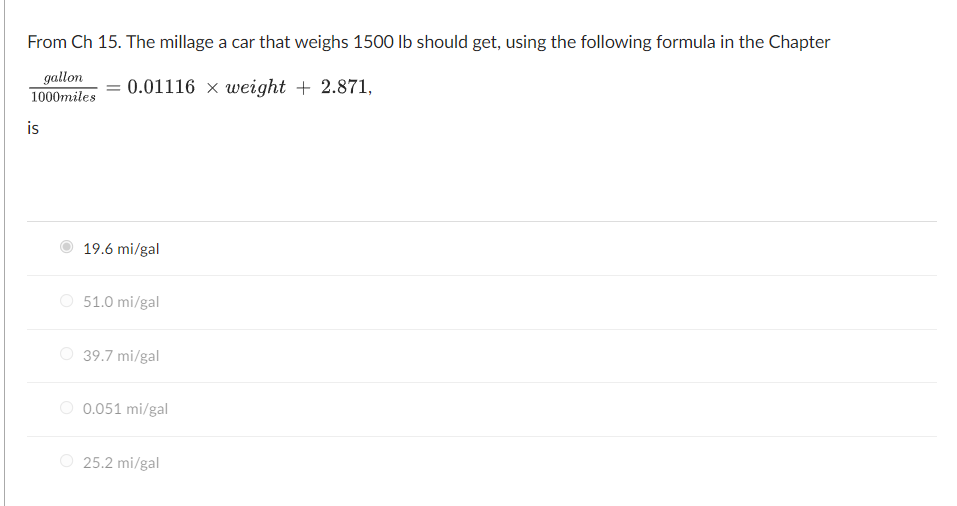 From Ch 15. The millage a car that weighs 1500 lb should get, using the following formula in the Chapter
gallon
1000miles
: 0.01116 x weight + 2.871,
is
19.6 mi/gal
O 51.0 mi/gal
O 39.7 mi/gal
O 0.051 mi/gal
25.2 mi/gal
