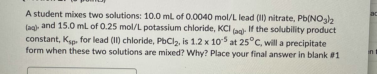 A student mixes two solutions: 10.0 mL of 0.0040 mol/L lead (II) nitrate, Pb(NO3)2
and 15.0 mL of 0.25 mol/L potassium chloride, KCI
ac
(aq).
If the solubility product
constant, Ksp, for lead (II) chloride, PbCl2, is 1.2 x 105 at 25°C, will a precipitate
form when these two solutions are mixed? Why? Place your final answer in blank #1
(aq).
en
