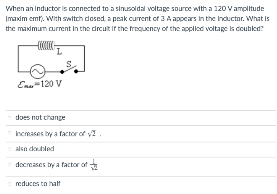 When an inductor is connected to a sinusoidal voltage source with a 120 V amplitude
(maxim emf). With switch closed, a peak current of 3 A appears in the inductor. What is
the maximum current in the circuit if the frequency of the applied voltage is doubled?
S
Eman=120 V
o does not change
O increases by a factor of v2 .
o also doubled
o decreases by a factor of
o reduces to half
