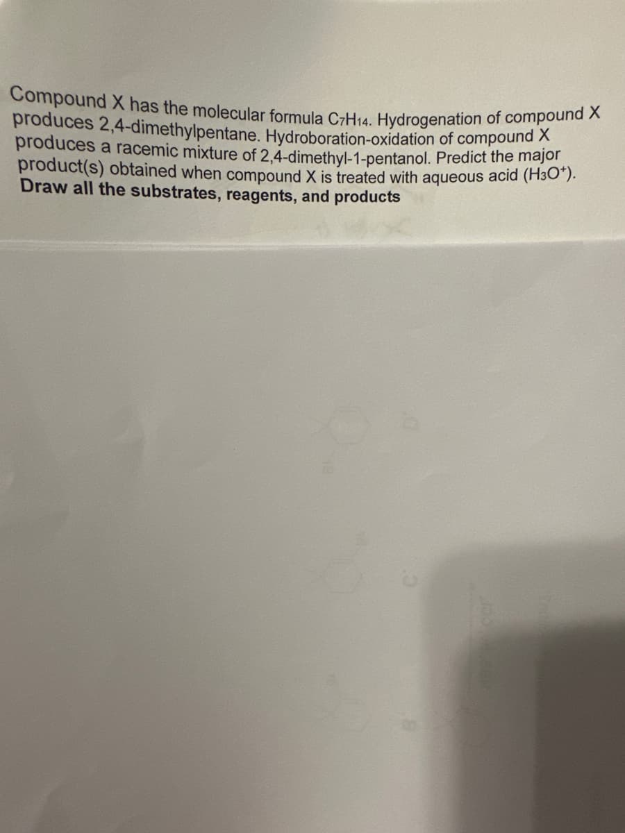 Compound X has the molecular formula C7H14. Hydrogenation of compound X
produces 2,4-dimethylpentane. Hydroboration-oxidation of compound X
produces a racemic mixture of 2,4-dimethyl-1-pentanol. Predict the major
product(s) obtained when compound X is treated with aqueous acid (H3O*).
Draw all the substrates, reagents, and products