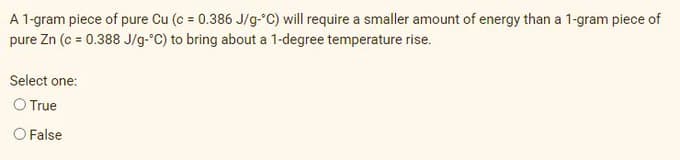 A 1-gram piece of pure Cu (c = 0.386 J/g-C) will require a smaller amount of energy than a 1-gram piece of
pure Zn (c = 0.388 J/g-°C) to bring about a 1-degree temperature rise.
Select one:
O True
O False
