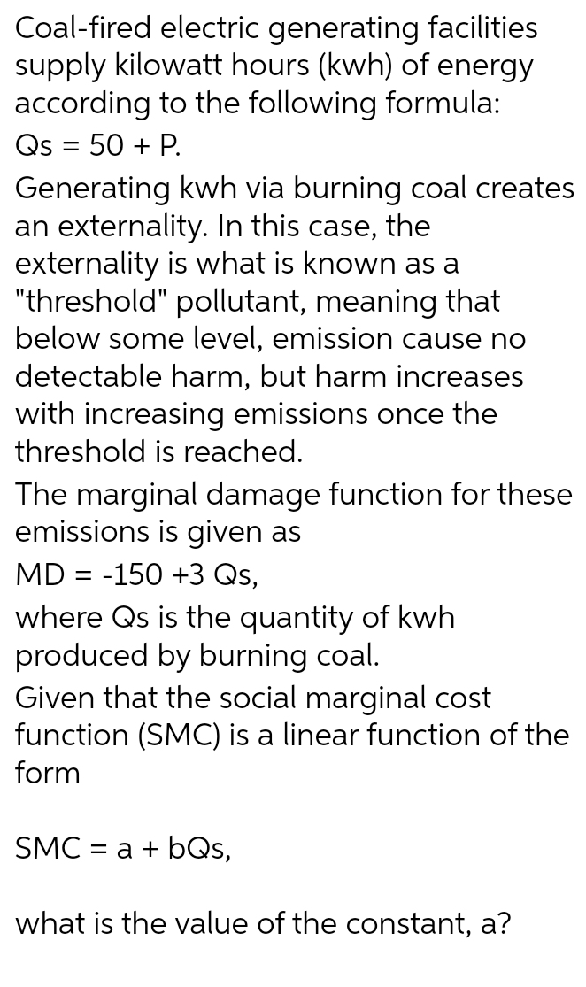 Coal-fired electric generating facilities
supply kilowatt hours (kwh) of energy
according to the following formula:
Qs = 50 + P.
Generating kwh via burning coal creates
an externality. In this case, the
externality is what is known as a
"threshold" pollutant, meaning that
below some level, emission cause no
detectable harm, but harm increases
with increasing emissions once the
threshold is reached.
The marginal damage function for these
emissions is given as
MD = -150 +3 Qs,
where Qs is the quantity of kwh
produced by burning coal.
Given that the social marginal cost
function (SMC) is a linear function of the
form
SMC = a + bQs,
what is the value of the constant, a?