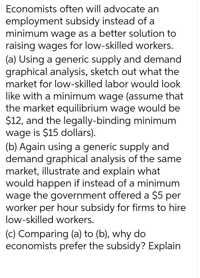 Economists often will advocate an
employment subsidy instead of a
minimum wage as a better solution to
raising wages for low-skilled workers.
(a) Using a generic supply and demand
graphical analysis, sketch out what the
market for low-skilled labor would look
like with a minimum wage (assume that
the market equilibrium wage would be
$12, and the legally-binding minimum
wage is $15 dollars).
(b) Again using a generic supply and
demand graphical analysis of the same
market, illustrate and explain what
would happen if instead of a minimum
wage the government offered a $5 per
worker per hour subsidy for firms to hire
low-skilled workers.
(c) Comparing (a) to (b), why do
economists prefer the subsidy? Explain