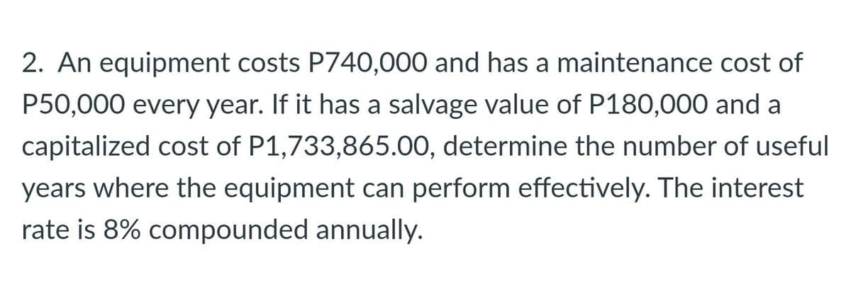 2. An equipment costs P740,000 and has a maintenance cost of
P50,000 every year. If it has a salvage value of P180,000 and a
capitalized cost of P1,733,865.00, determine the number of useful
years where the equipment can perform effectively. The interest
rate is 8% compounded annually.