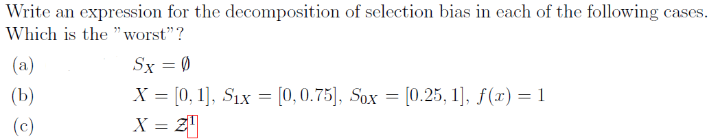 Write an expression for the decomposition of selection bias in each of the following cases.
Which is the "worst"?
(a)
(b)
(c)
Sx = 0
X = [0, 1], Six = [0, 0.75], Sox= [0.25, 1], f(x) = 1
X = 2¹