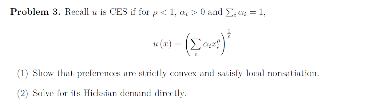 Problem 3. Recall u is CES if for p < 1, ai > 0 and Σi ai = 1,
1
(art) ²
u(x) = (Σ α₁x²
(1) Show that preferences are strictly convex and satisfy local nonsatiation.
(2) Solve for its Hicksian demand directly.