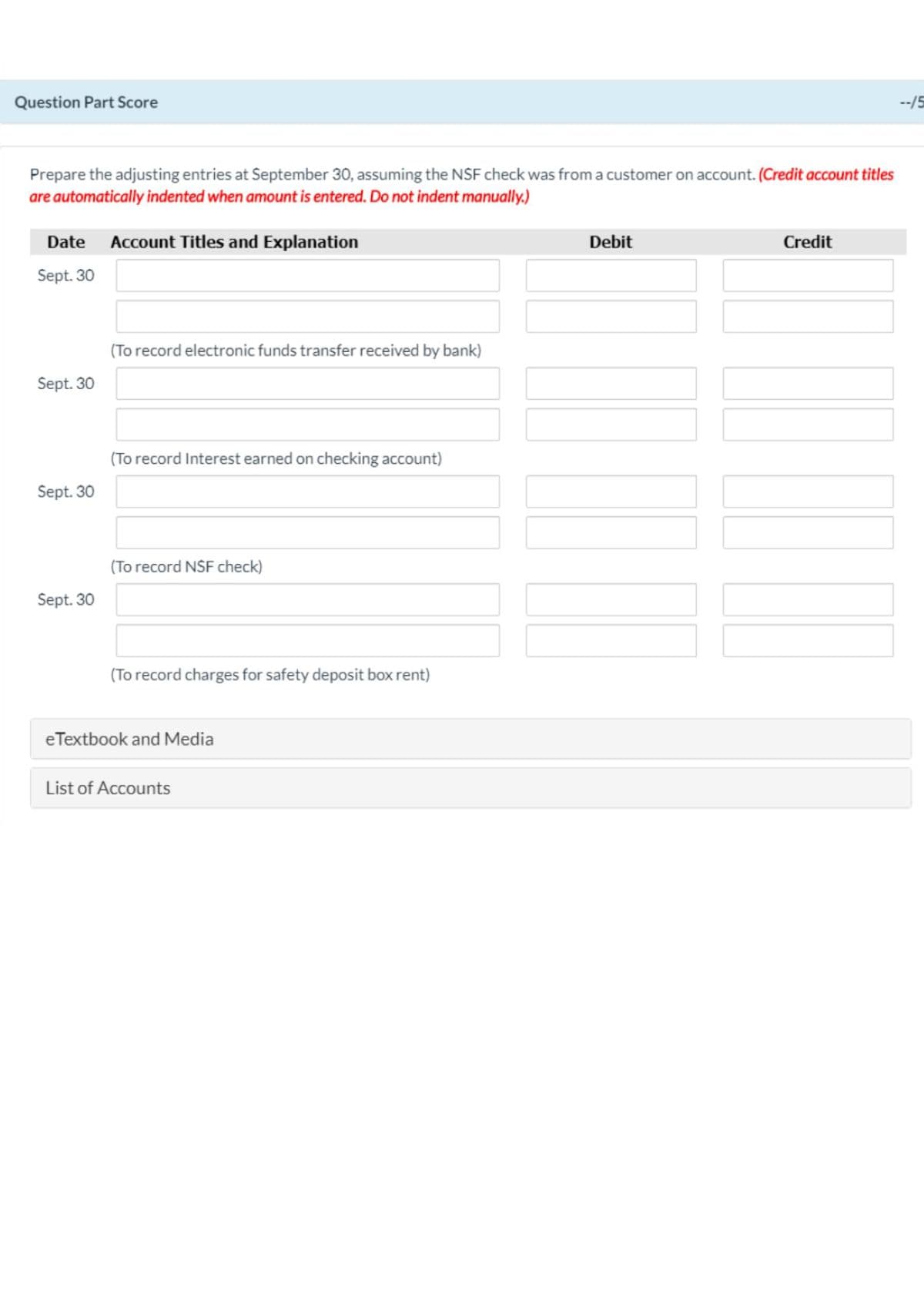 Question Part Score
--/5
Prepare the adjusting entries at September 30, assuming the NSF check was from a customer on account. (Credit account titles
are automatically indented when amount is entered. Do not indent manually.)
Date Account Titles and Explanation
Debit
Credit
Sept. 30
(To record electronic funds transfer received by bank)
Sept. 30
(To record Interest earned on checking account)
Sept. 30
(To record NSF check)
Sept. 30
(To record charges for safety deposit box rent)
eTextbook and Media
List of Accounts
