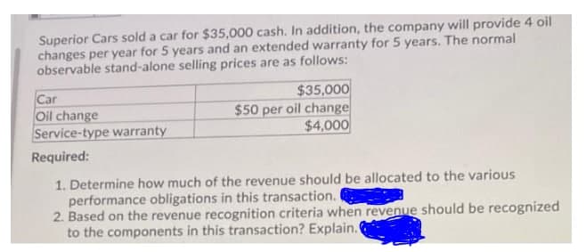 Superior Cars sold a car for $35,000 cash. In addition, the company will provide 4 oil
changes per year for 5 years and an extended warranty for 5 years. The normal
observable stand-alone selling prices are as follows:
Car
Oil change
Service-type warranty
$35,000
$50 per oil change
$4,000
Required:
1. Determine how much of the revenue should be allocated to the various
performance obligations in this transaction.
2. Based on the revenue recognition criteria when revenue should be recognized
to the components in this transaction? Explain.
