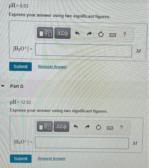 pH=8.03
Express your answer using two significant figures.
[H₂O¹] =
Submit Request Answer
Part D
IVE ΑΣΦ
pH = 12.82
Express your answer using two significant figures.
H₂O¹] =
Submit
LIVE ΑΣΦ
Request Answer
H
?
M
M