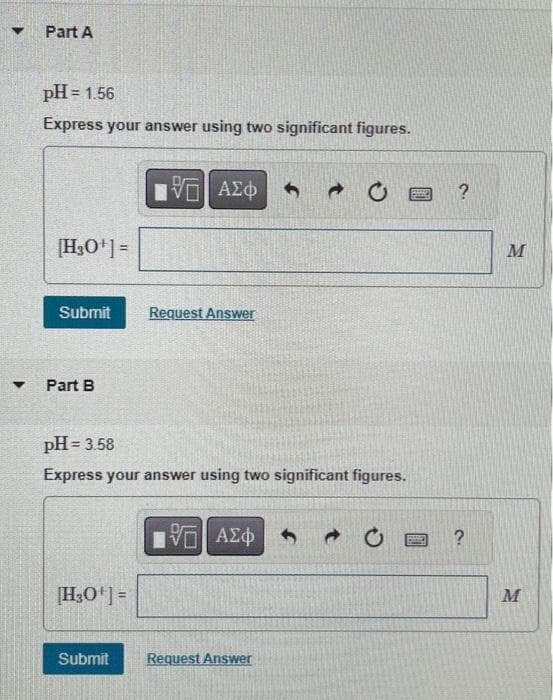 ▼
▼
Part A
pH = 1.56
Express your answer using two significant figures.
[H3O+] =
Submit
Part B
[H30¹] =
ΕΙ ΑΣΦ
pH = 3.58
Express your answer using two significant figures.
Submit
Request Answer
15. ΑΣΦ
Request Answer
Bo
?
M
M