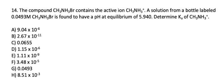 14. The compound CH3NH3Br contains the active ion CH3NH3*. A solution from a bottle labeled
0.0493M CH3NH₂Br is found to have a pH at equilibrium of 5.940. Determine K₂ of CH3NH3*.
A) 9.04 x 10-6
B) 2.67 x 10-11
C) 0.0655
D) 1.15 x 10-6
E) 1.11 x 10.⁹
F) 3.48 x 10-5
G) 0.0493
H) 8.51 x 10-3