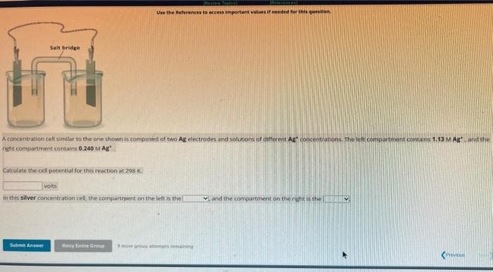 Salt bridge
A concentration cell similar to the one shown is composed of two Ag electrodes and solutions of different Agt concentrations. The left compartment contains 1.13 M Agt, and the
right compartment contains 0.240 M Ag
Calculate the cell potential for this reaction at 298 K
Tepies)
Use the References to access important values if needed for this question.
Submit Answer
volts
In this silver concentration cell, the compartrpent on the left is the I
Netry Entire Group 9 more group at nig
and the compartment on the right is the
Previous