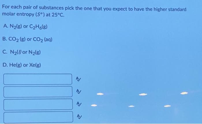 For each pair of substances pick the one that you expect to have the higher standard
molar entropy (Sº) at 25°C.
A. N₂(g) or C₂H6(8)
B. CO₂ (g) or CO₂ (aq)
C. N₂(/) or N₂(8)
D. He(g) or Xe(g)
N
A/
N