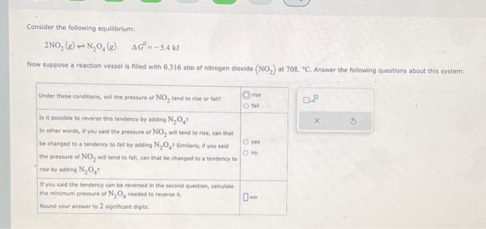 Consider the following equilibrium:
2NO₂ (g) N₂O₂(g)
AG=-5.4 kJ
Now suppose a reaction vessel is filled with 0.316 atm of nitrogen dioxide (NO₂) at 708. "C. Answer the following questions about this system:
Under these conditions, will the pressure of NO₂ tend to rise or fall?
Is it possible to reverse this tendency by adding N₂O₂?
In other words, if you said the pressure of NO₂ will tend to rise, can that
be changed to a tendency to fall by adding N₂O? Similarly, if you said
the pressure of NO₂ will tend to fall, can that be changed to a tendency to
rise by adding N₂O?
If you said the tendency can be reversed in the second question, calculate
the minimum pressure of N₂O₂ needed to reverse it.
Round your answer to 2 significant digits.
rise
O fall
O yes
O no
atm
0.8
X