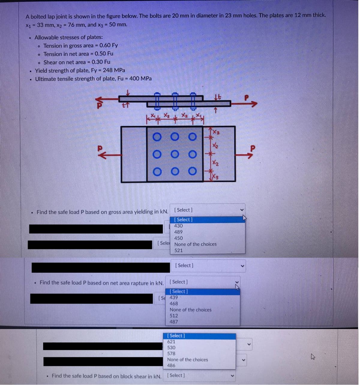 A bolted lap joint is shown in the figure below. The bolts are 20 mm in diameter in 23 mm holes. The plates are 12 mm thick.
X1 = 33 mm, X2 = 76 mm, and x3 = 50 mm.
Allowable stresses of plates:
• Tension in gross area = 0.60 Fy
• Tension in net area = 0.50 Fu
• Shear on net area = 0.30 Fu
- Yield strength of plate, Fy 248 MPa
• Ultimate tensile strength of plate, Fu = 400 MPa
Ex.
to
X2
O O
. Find the safe load P based on gross area yielding in kN.
[ Select]
[Select]
430
489
450
[Sele None of the choices
521
[ Select]
•Find the safe load P based on net area rapture in kN. L Select]
[ Select]
(Se 439
468
None of the choices
512
487
[ Select]
621
530
578
None of the choices
486
Find the safe load P based on block shear in kN. [Select]
<>
Va
