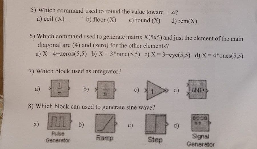 5) Which command used to round the value toward + ∞o?
a) ceil (X)
b) floor (X)
c) round (X)
6) Which command used to generate matrix X(5x5) and just the element of the main
diagonal are (4) and (zero) for the other elements?
a) X= 4+zeros(5,5) b) X=3*rand (5,5) c) X = 3+eye(5,5) d) X= 4*ones(5,5)
7) Which block used as integrator?
a)
c)
8) Which block can used to generate sine wave?
M
Pulse
Generator
a)
b) >
Z
1
6
b)
Ramp
c)
d) rem(X)
Step
d) AND >
d)
0000
00
Signal
Generator