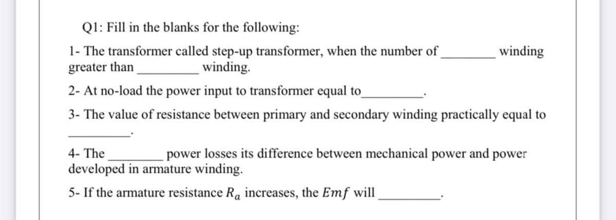 Ql: Fill in the blanks for the following:
1- The transformer called step-up transformer, when the number of
greater than
winding
winding.
2- At no-load the power input to transformer equal to
3- The value of resistance between primary and secondary winding practically equal to
4- The
power losses its difference between mechanical power and power
developed in armature winding.
5- If the armature resistance Ra increases, the Emf will
