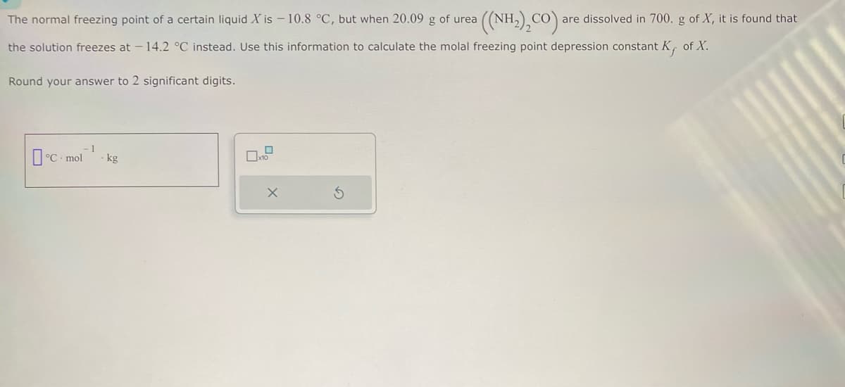 The normal freezing point of a certain liquid X is -10.8 °C, but when 20.09 g of urea
the solution freezes at -14.2 °C instead. Use this information to calculate the molal freezing point depression constant K, of X.
Round your answer to 2 significant digits.
- 1
°C mol kg
0
x10
((NH2),CO) are dissolved in 700. g of X, it is found that
X