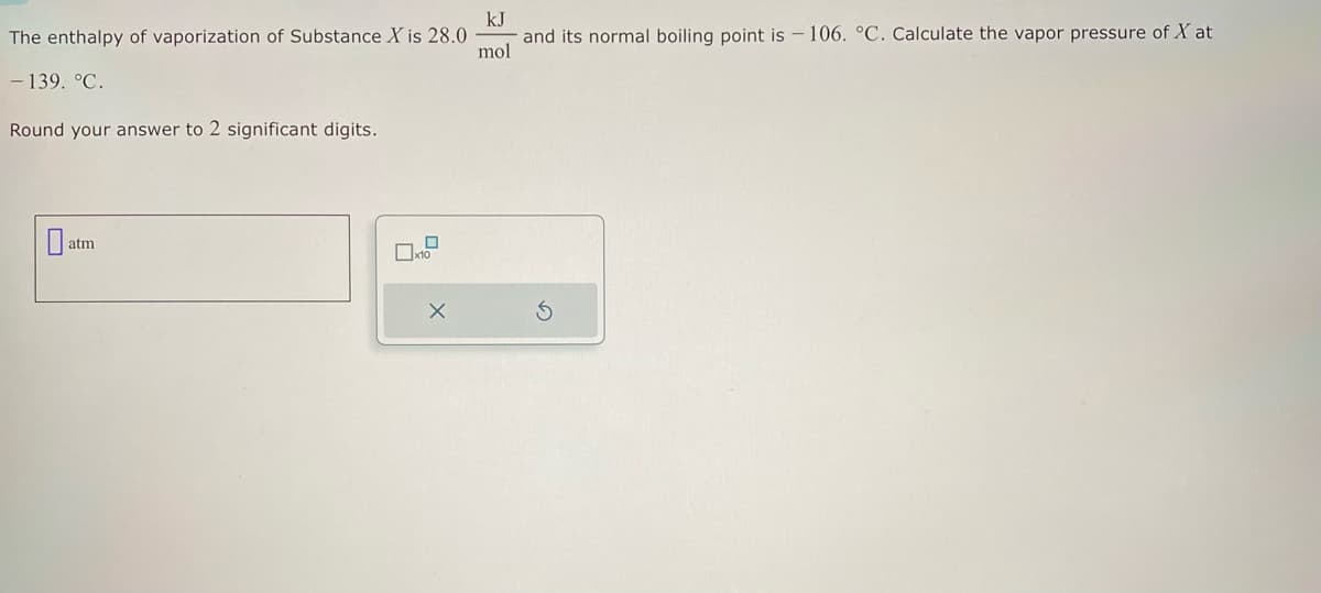 The enthalpy of vaporization of Substance X is 28.0
- 139. °C.
Round your answer to 2 significant digits.
0
atm
0
☐x10
X
kJ
and its normal boiling point is 106. °C. Calculate the vapor pressure of X at
mol