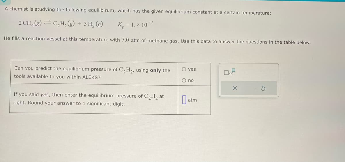 A chemist is studying the following equilibirum, which has the given equilibrium constant at a certain temperature:
2 CH₂(g) C₂H₂(g) + 3H₂(g)
K₂=1.x 10
He fills a reaction vessel at this temperature with 7.0 atm of methane gas. Use this data to answer the questions in the table below.
-7
Can you predict the equilibrium pressure of C₂H₂, using only the
tools available to you within ALEKS?
If you said yes, then enter the equilibrium pressure of C₂H₂ at
right. Round your answer to 1 significant digit.
O yes
O no
atm
x10
X